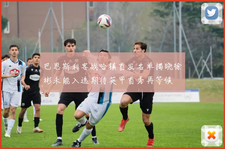 巴恩斯利客战哈镇首发名单揭晓徐彬未能入选期待英甲首秀再等候