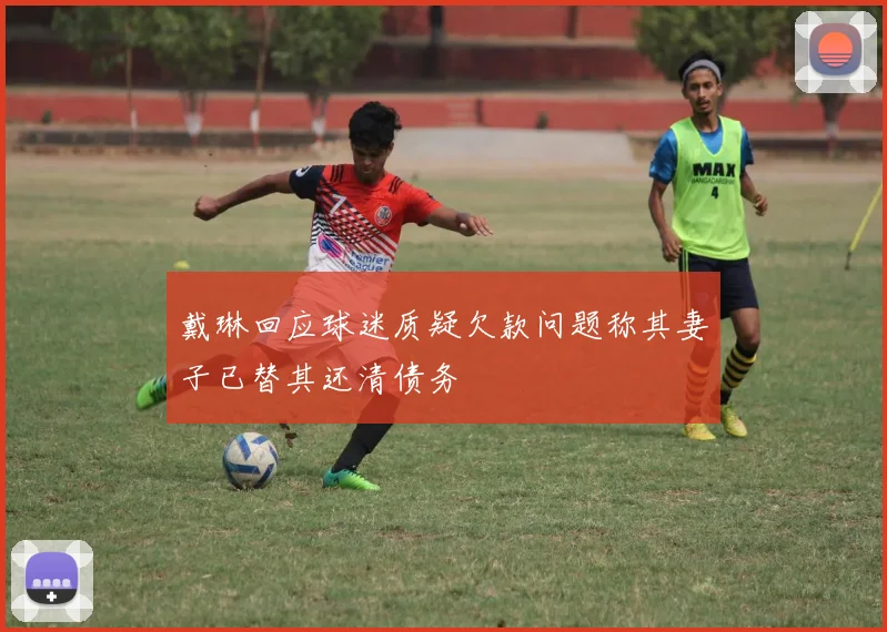 戴琳回应球迷质疑欠款问题称其妻子已替其还清债务