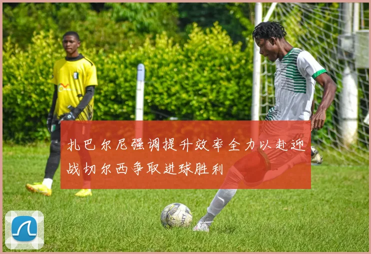 扎巴尔尼强调提升效率全力以赴迎战切尔西争取进球胜利