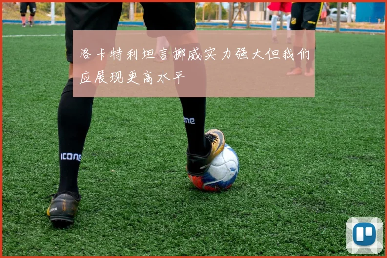 洛卡特利坦言挪威实力强大但我们应展现更高水平