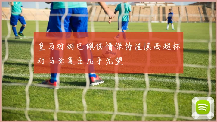 皇马对姆巴佩伤情保持谨慎西超杯对马竞复出几乎无望