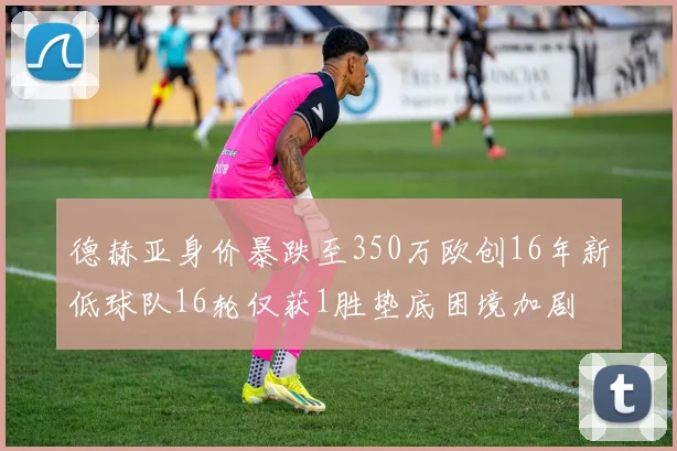 德赫亚身价暴跌至350万欧创16年新低球队16轮仅获1胜垫底困境加剧