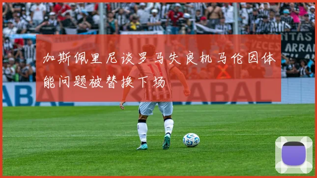 加斯佩里尼谈罗马失良机马伦因体能问题被替换下场