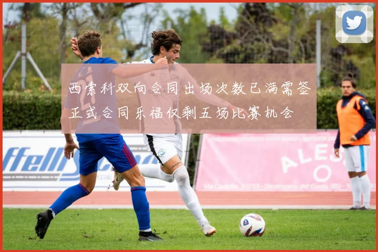 西索科双向合同出场次数已满需签正式合同乐福仅剩五场比赛机会