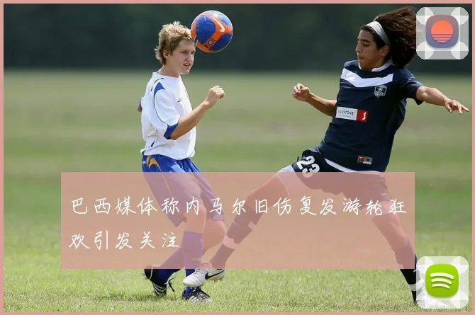 巴西媒体称内马尔旧伤复发游轮狂欢引发关注