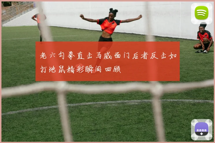 老六勾拳直击马威面门后者反击如打地鼠精彩瞬间回顾