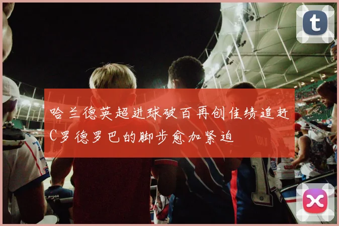 哈兰德英超进球破百再创佳绩追赶C罗德罗巴的脚步愈加紧迫