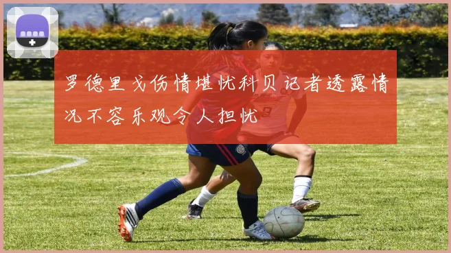 罗德里戈伤情堪忧科贝记者透露情况不容乐观令人担忧