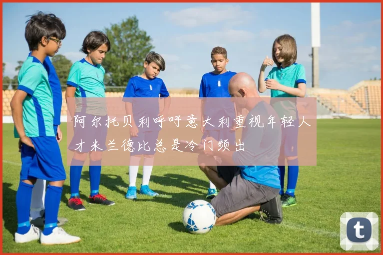 阿尔托贝利呼吁意大利重视年轻人才米兰德比总是冷门频出