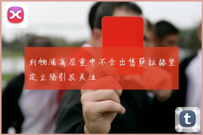 利物浦高层重申不会出售萨拉赫坚定立场引发关注