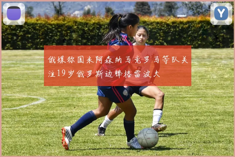 俄媒称国米阿森纳马竞罗马等队关注19岁俄罗斯边锋格雷波夫