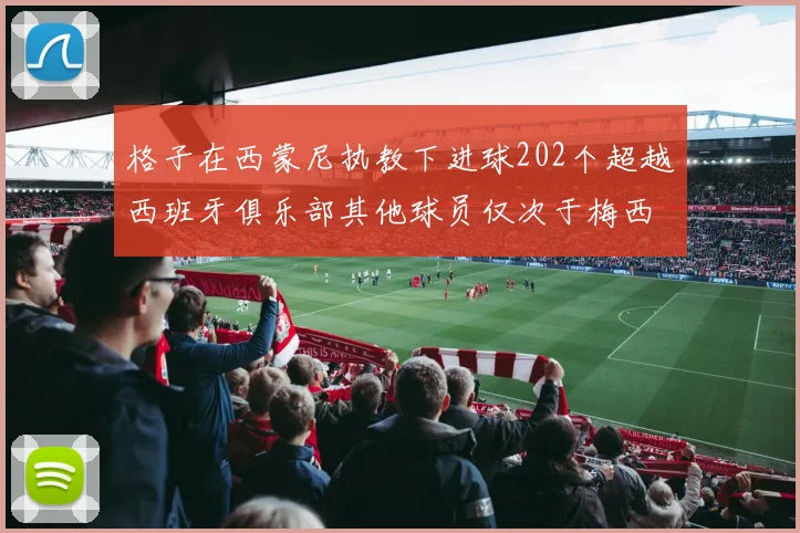格子在西蒙尼执教下进球202个超越西班牙俱乐部其他球员仅次于梅西